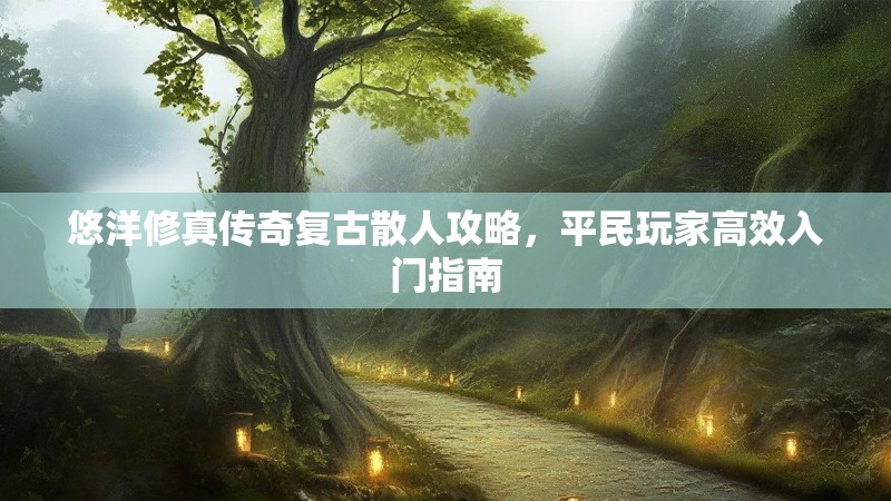 悠洋修真传奇复古散人攻略，平民玩家高效入门指南