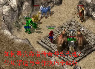 如何寻找靠谱传奇游戏代理？优质渠道与合作技巧全解析