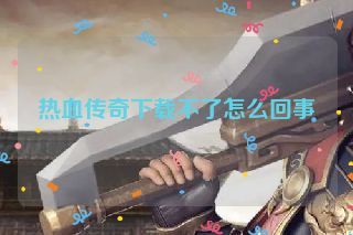 热血传奇下载不了怎么回事