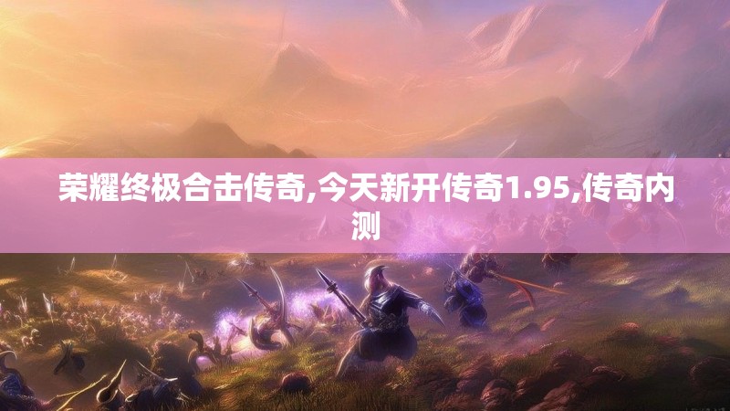 荣耀终极合击传奇,今天新开传奇1.95,传奇内测