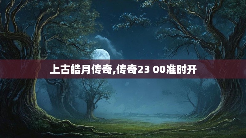 上古皓月传奇,传奇23 00准时开
