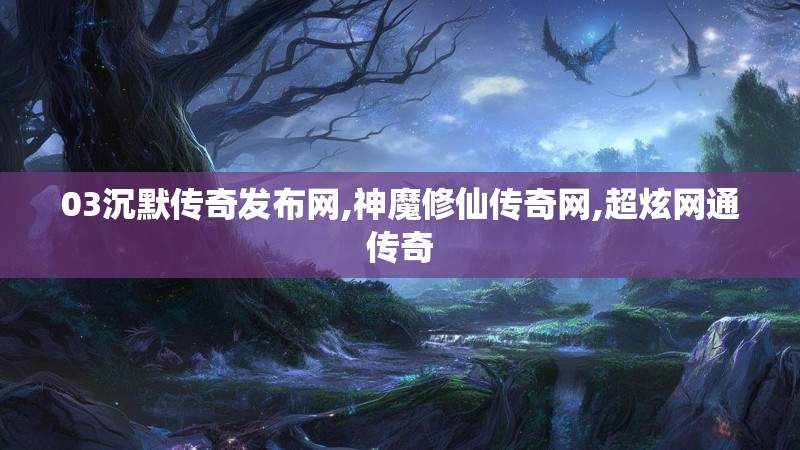 03沉默传奇发布网,神魔修仙传奇网,超炫网通传奇