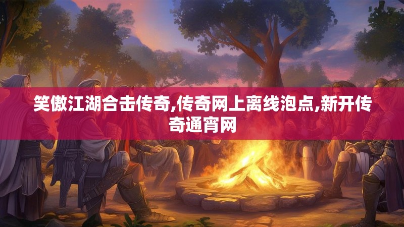 笑傲江湖合击传奇,传奇网上离线泡点,新开传奇通宵网