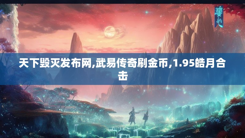 天下毁灭发布网,武易传奇刷金币,1.95皓月合击