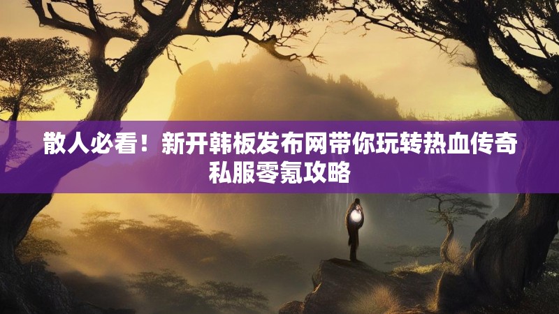 散人必看！新开韩板发布网带你玩转热血传奇私服零氪攻略
