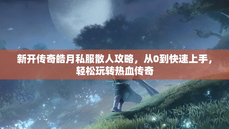 新开传奇皓月私服散人攻略，从0到快速上手，轻松玩转热血传奇