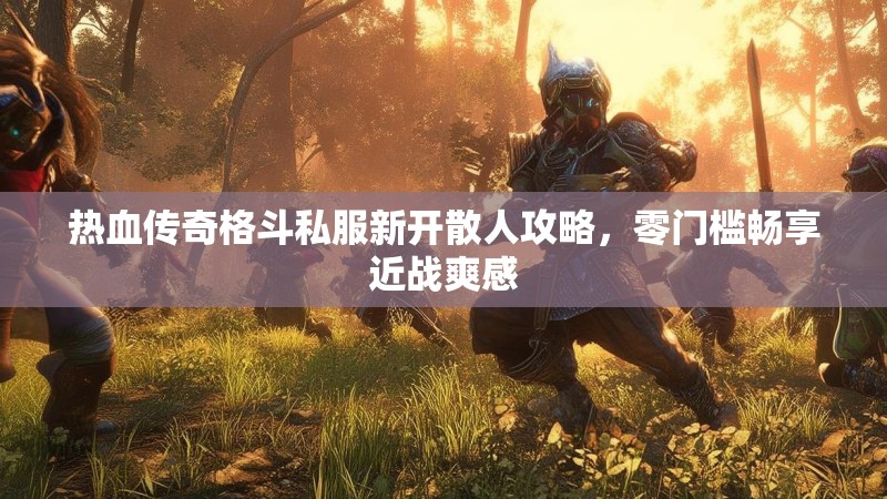 热血传奇格斗私服新开散人攻略，零门槛畅享近战爽感