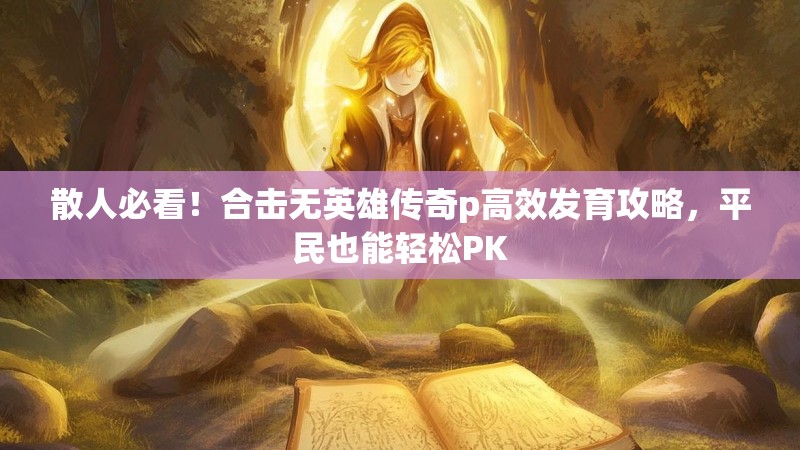 散人必看！合击无英雄传奇p高效发育攻略，平民也能轻松PK